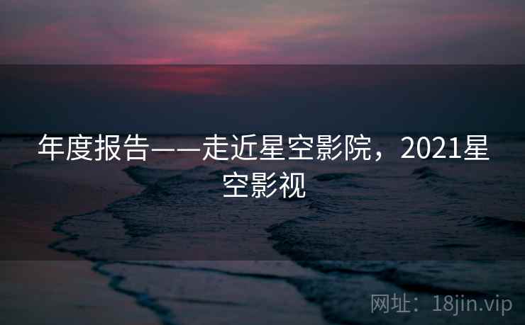 年度报告——走近星空影院，2021星空影视  第1张