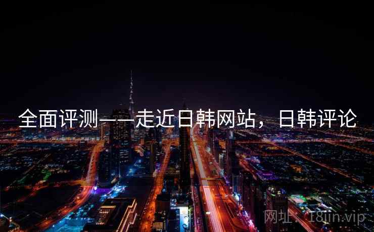 全面评测——走近日韩网站，日韩评论  第1张