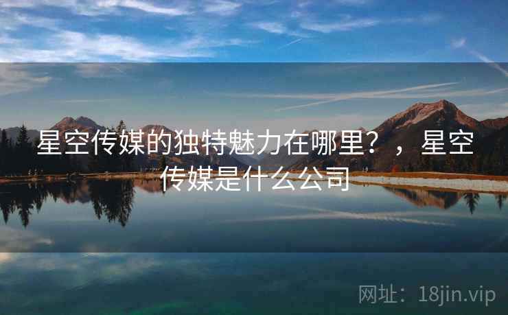 星空传媒的独特魅力在哪里?,星空传媒是什么公司 第1张 星空传媒的独特魅力在哪里?,星空传媒是什么公司 第1张