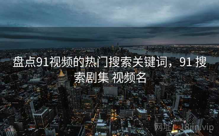盘点91视频的热门搜索关键词,91 搜索剧集 视频名 第2张 盘点91视频的热门搜索关键词,91 搜索剧集 视频名 第2张